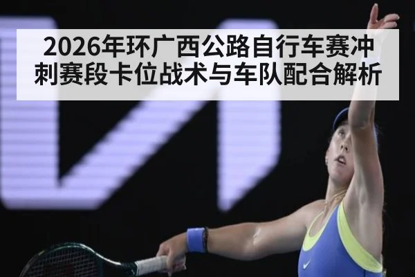 2026年环广西公路自行车赛冲刺赛段卡位战术与车队配合解析