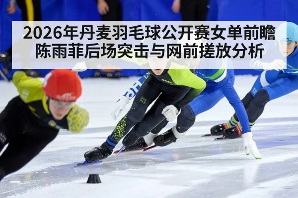 2026年丹麦羽毛球公开赛女单前瞻 陈雨菲后场突击与网前搓放分析